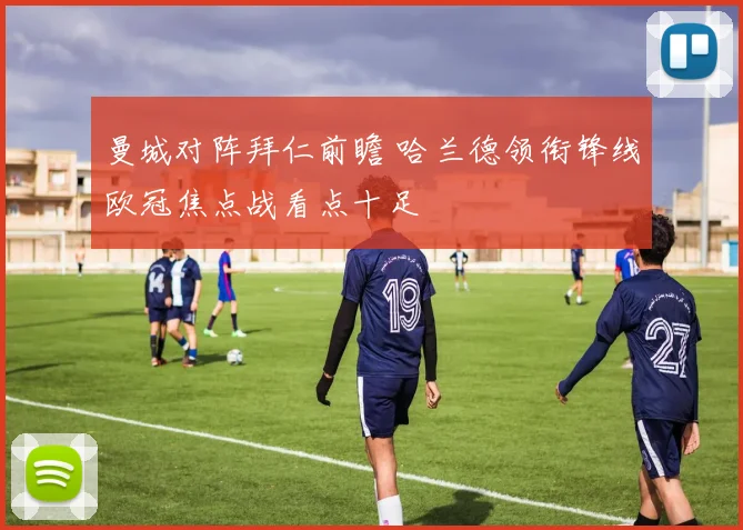 曼城对阵拜仁前瞻 哈兰德领衔锋线欧冠焦点战看点十足