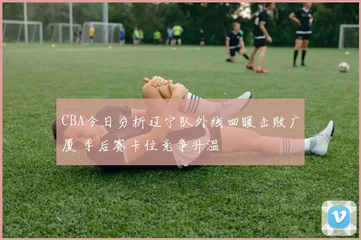 CBA今日分析辽宁队外线回暖击败广厦 季后赛卡位竞争升温