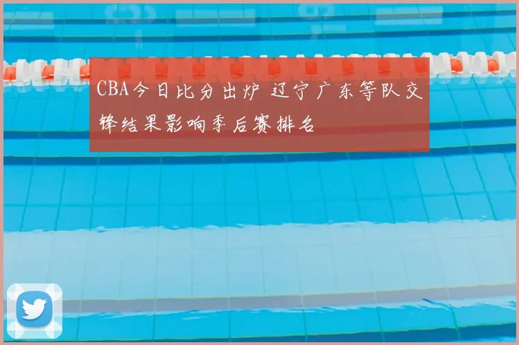 CBA今日比分出炉 辽宁广东等队交锋结果影响季后赛排名