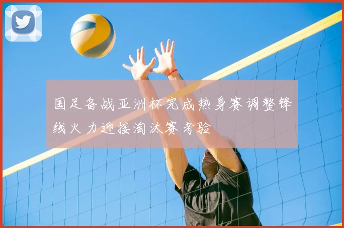 国足备战亚洲杯完成热身赛调整锋线火力迎接淘汰赛考验
