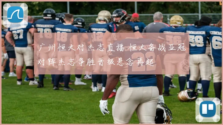 广州恒大对杰志直播 恒大备战亚冠对阵杰志争胜晋级悬念再起