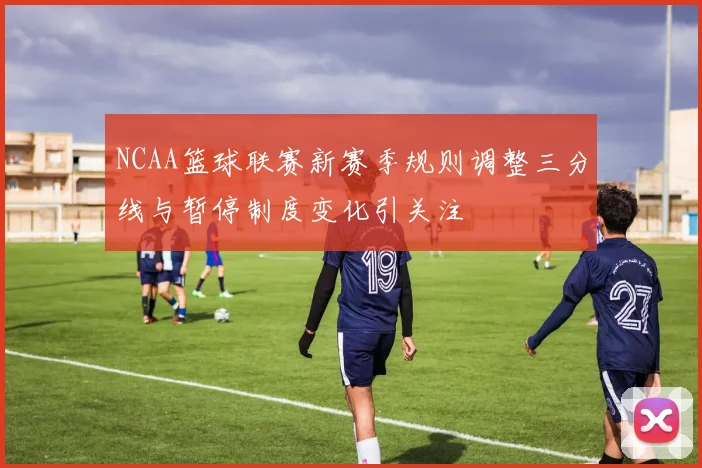 NCAA篮球联赛新赛季规则调整三分线与暂停制度变化引关注