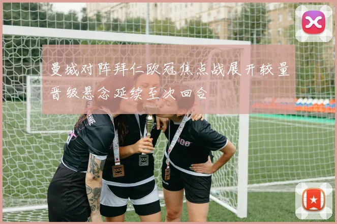 曼城对阵拜仁欧冠焦点战展开较量晋级悬念延续至次回合