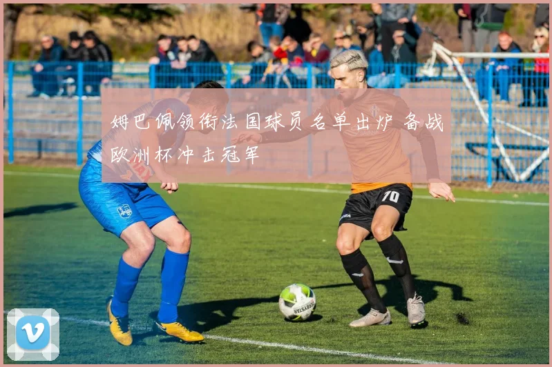 姆巴佩领衔法国球员名单出炉 备战欧洲杯冲击冠军