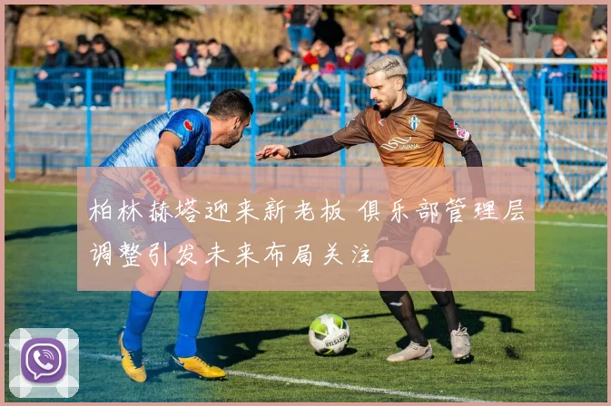 柏林赫塔迎来新老板 俱乐部管理层调整引发未来布局关注