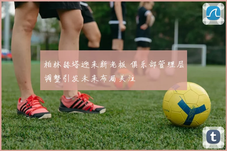柏林赫塔迎来新老板 俱乐部管理层调整引发未来布局关注