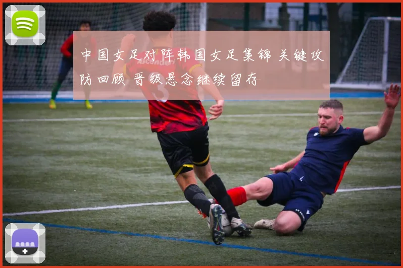 中国女足对阵韩国女足集锦 关键攻防回顾 晋级悬念继续留存