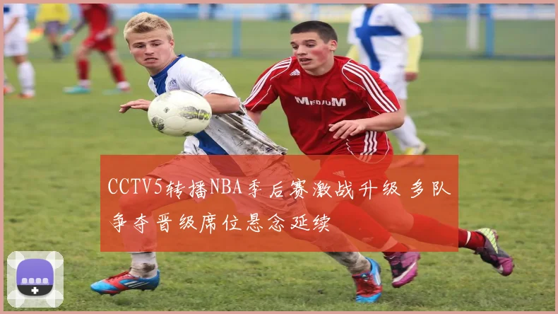 CCTV5转播NBA季后赛激战升级 多队争夺晋级席位悬念延续
