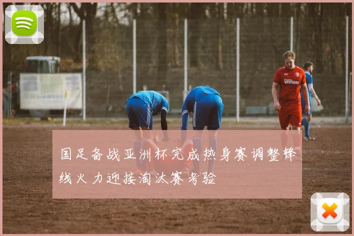 国足备战亚洲杯完成热身赛调整锋线火力迎接淘汰赛考验