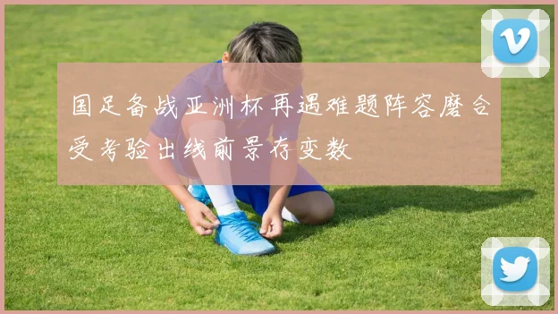 国足备战亚洲杯再遇难题阵容磨合受考验出线前景存变数