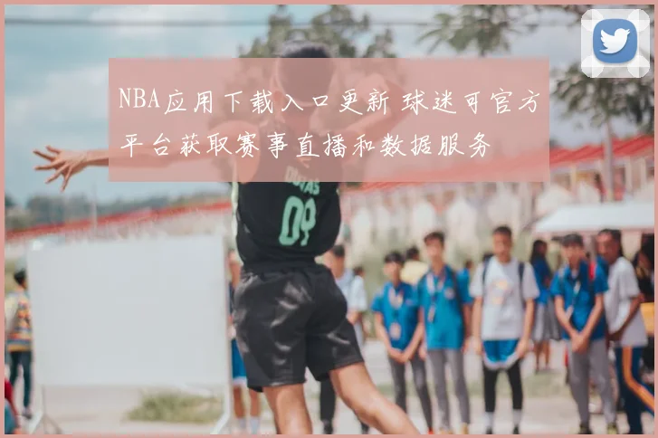 NBA应用下载入口更新 球迷可官方平台获取赛事直播和数据服务