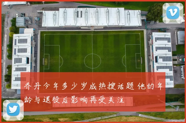 乔丹今年多少岁成热搜话题 他的年龄与退役后影响再受关注