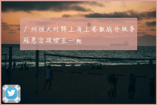 广州恒大对阵上海上港激战升级争冠悬念延续至一轮