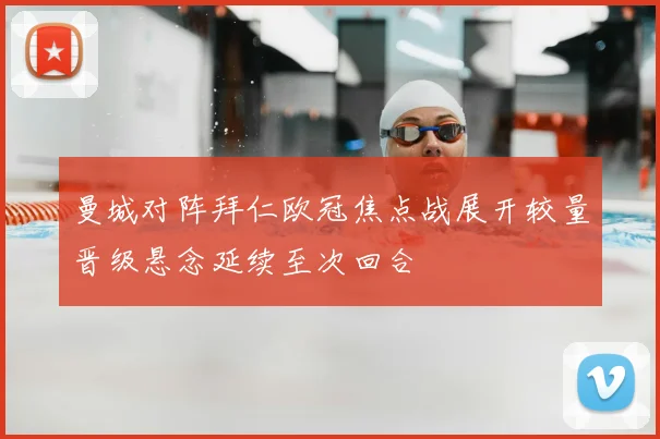 曼城对阵拜仁欧冠焦点战展开较量晋级悬念延续至次回合