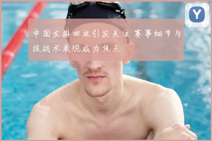 中国女排回放引发关注 赛事细节与技战术表现成为焦点