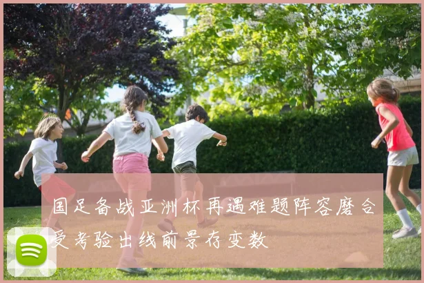 国足备战亚洲杯再遇难题阵容磨合受考验出线前景存变数