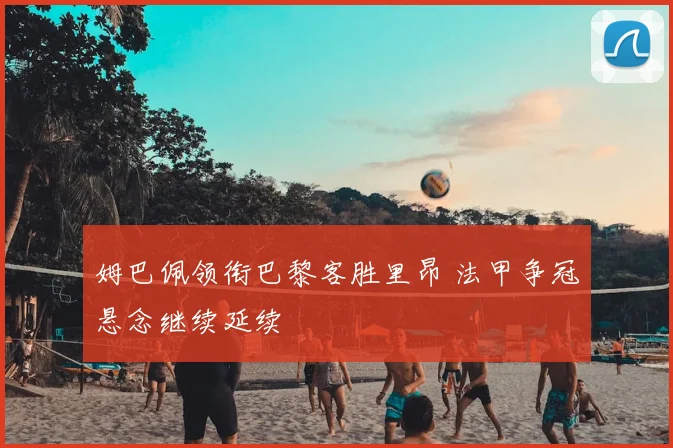 姆巴佩领衔巴黎客胜里昂 法甲争冠悬念继续延续