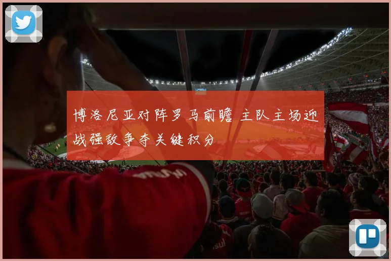 博洛尼亚对阵罗马前瞻 主队主场迎战强敌争夺关键积分