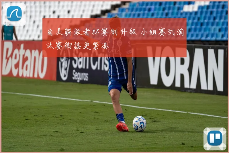 南美解放者杯赛制升级 小组赛到淘汰赛衔接更紧凑