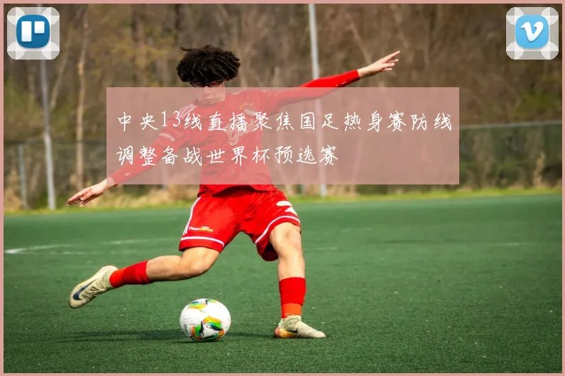 中央13线直播聚焦国足热身赛防线调整备战世界杯预选赛