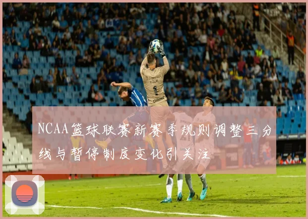 NCAA篮球联赛新赛季规则调整三分线与暂停制度变化引关注