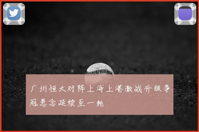 广州恒大对阵上海上港激战升级争冠悬念延续至一轮