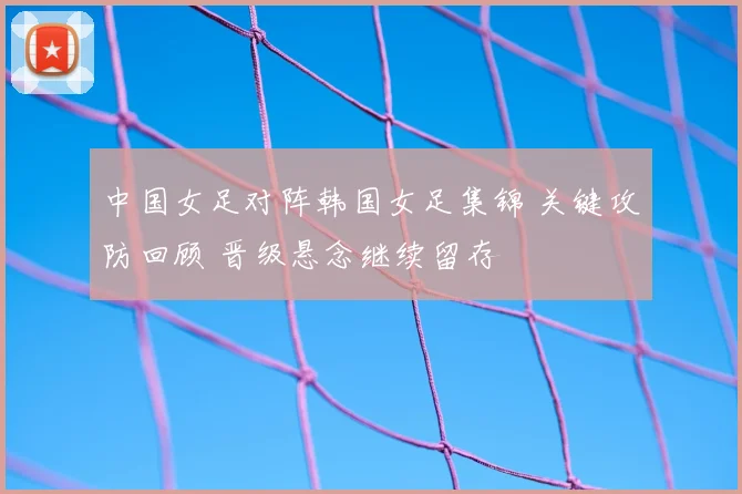 中国女足对阵韩国女足集锦 关键攻防回顾 晋级悬念继续留存
